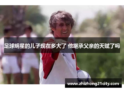 足球明星的儿子现在多大了 他继承父亲的天赋了吗