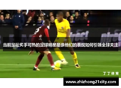 当前足坛炙手可热的足球明星是谁他们的表现如何引领全球关注