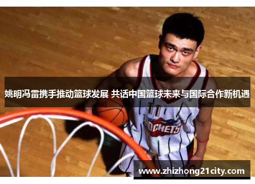 姚明冯雷携手推动篮球发展 共话中国篮球未来与国际合作新机遇