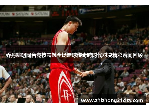 乔丹姚明同台竞技震撼全场篮球传奇跨时代对决精彩瞬间回顾