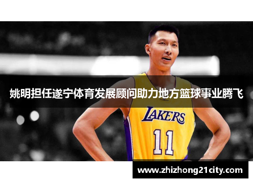 姚明担任遂宁体育发展顾问助力地方篮球事业腾飞
