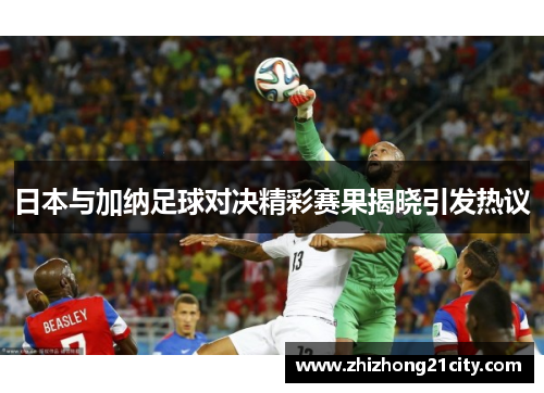 日本与加纳足球对决精彩赛果揭晓引发热议